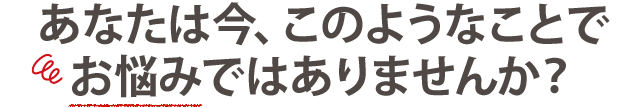 あなたは今、このようなことでお悩みではありませんか？