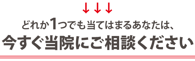 どれか一つでも当てはまるあなたは、今すぐ当院にご相談ください！